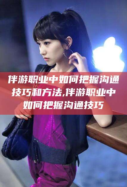 海门伴游职业中如何把握沟通技巧和方法,伴游职业中如何把握沟通技巧