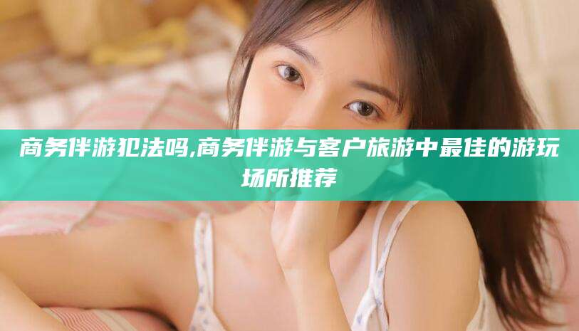 海门商务伴游犯法吗,商务伴游与客户旅游中最佳的游玩场所推荐