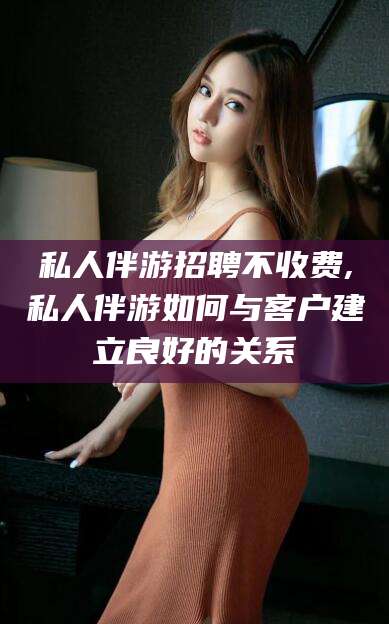 海门私人伴游招聘不收费,私人伴游如何与客户建立良好的关系
