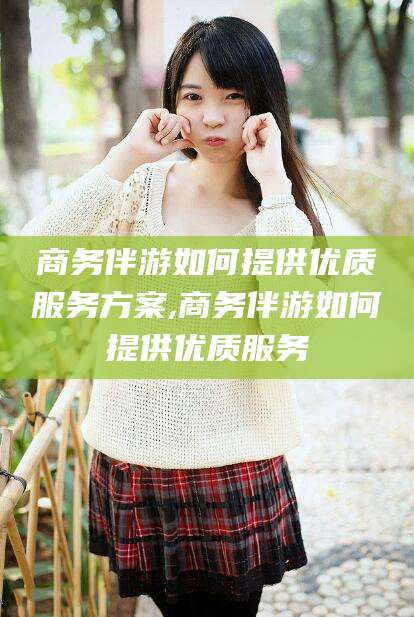 海门商务伴游如何提供优质服务方案,商务伴游如何提供优质服务