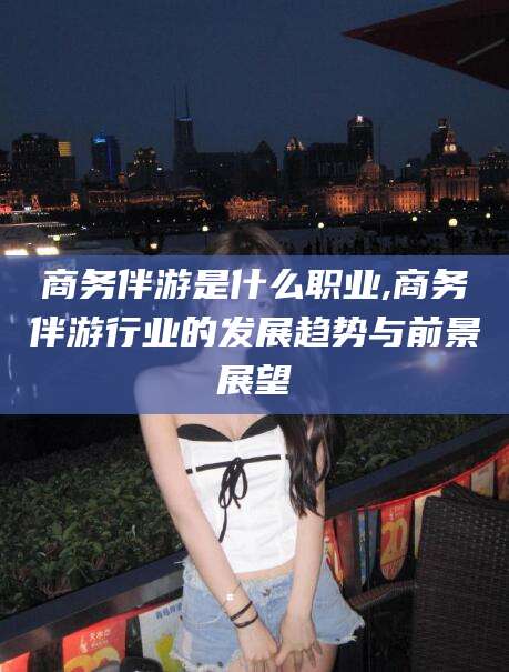 海门商务伴游是什么职业,商务伴游行业的发展趋势与前景展望