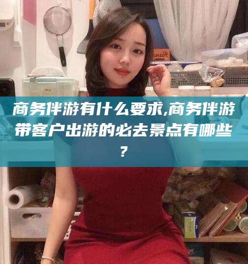 海门商务伴游有什么要求,商务伴游带客户出游的必去景点有哪些?