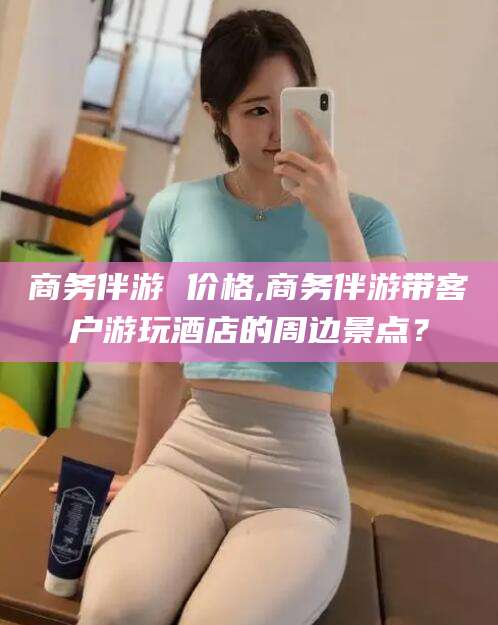 海门商务伴游 价格,商务伴游带客户游玩酒店的周边景点？