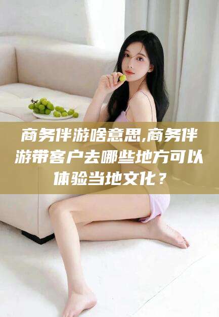 海门商务伴游啥意思,商务伴游带客户去哪些地方可以体验当地文化？
