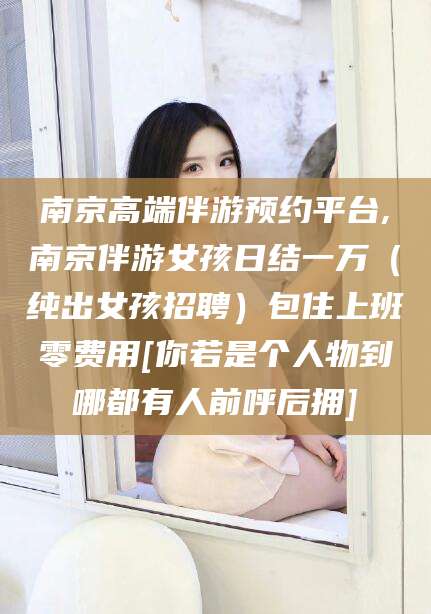 海门南京高端伴游预约平台,南京伴游女孩日结一万（纯出女孩招聘）包住上班零费用[你若是个人物到哪都有人前呼后拥]