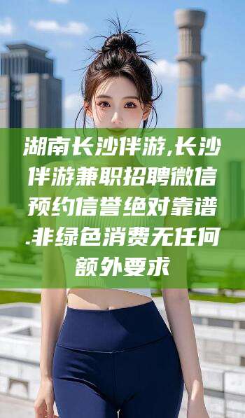 海门湖南长沙伴游,长沙伴游兼职招聘微信预约信誉绝对靠谱.非绿色消费无任何额外要求