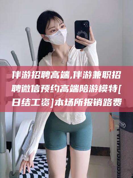 海门伴游招聘高端,伴游兼职招聘微信预约高端陪游模特[日结工资]本场所报销路费