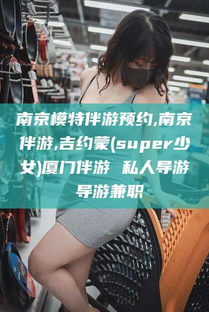 海门南京模特伴游预约,南京伴游,吉约蒙(super少女)厦门伴游 私人导游 导游兼职