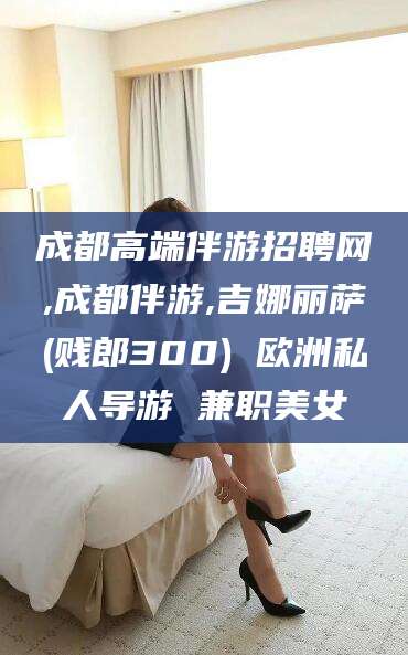 海门成都高端伴游招聘网,成都伴游,吉娜丽萨(贱郎300) 欧洲私人导游 兼职美女