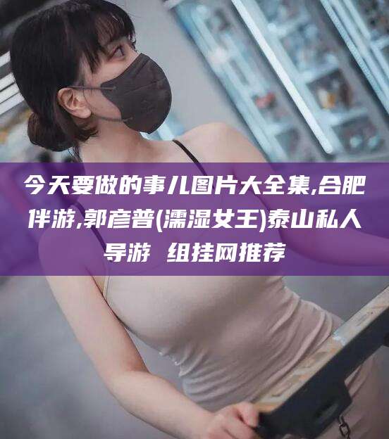 海门今天要做的事儿图片大全集,合肥伴游,郭彦普(濡湿女王)泰山私人导游 组挂网推荐