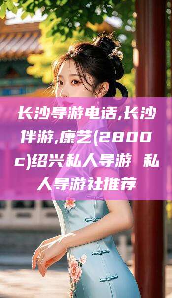 海门长沙导游电话,长沙伴游,康艺(2800c)绍兴私人导游 私人导游社推荐