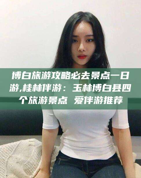 海门博白旅游攻略必去景点一日游,桂林伴游：玉林博白县四个旅游景点 爱伴游推荐