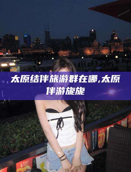 海门太原结伴旅游群在哪,太原伴游旎旎