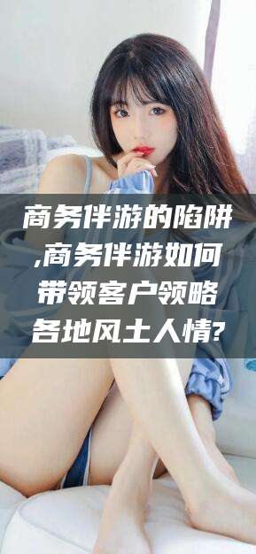 海门商务伴游的陷阱,商务伴游如何带领客户领略各地风土人情?