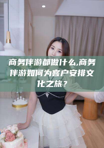 海门商务伴游都做什么,商务伴游如何为客户安排文化之旅？