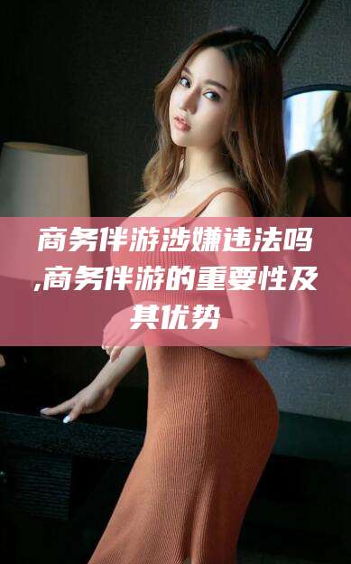 海门商务伴游涉嫌违法吗,商务伴游的重要性及其优势