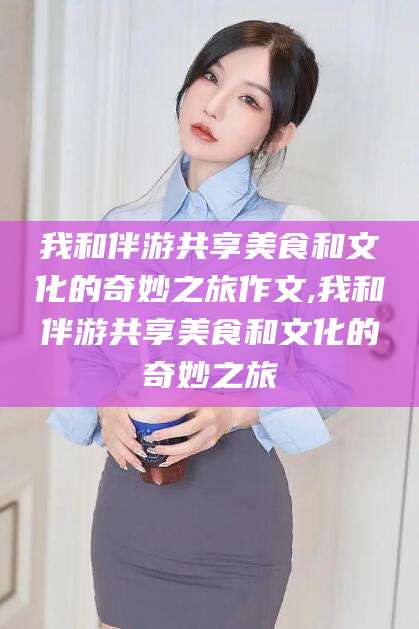 海门我和伴游共享美食和文化的奇妙之旅作文,我和伴游共享美食和文化的奇妙之旅