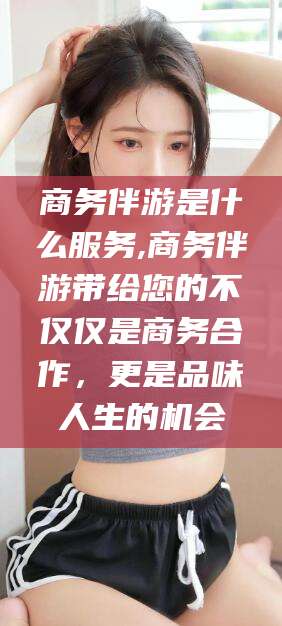 海门商务伴游是什么服务,商务伴游带给您的不仅仅是商务合作，更是品味人生的机会