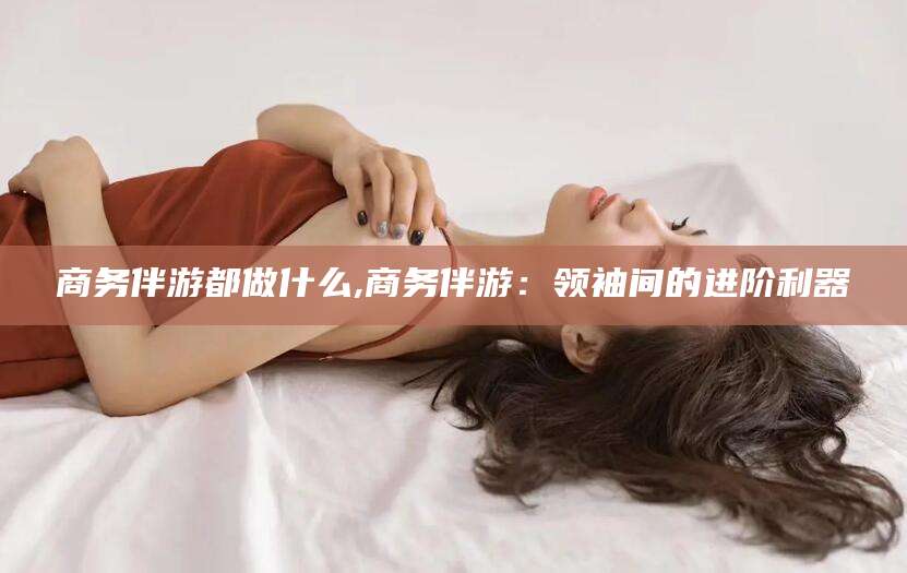 海门商务伴游都做什么,商务伴游：领袖间的进阶利器