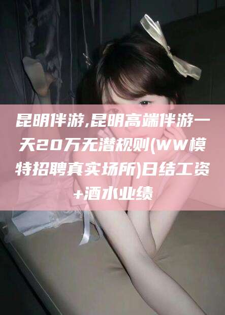 海门昆明伴游,昆明高端伴游一天20万无潜规则(WW模特招聘真实场所)日结工资+酒水业绩