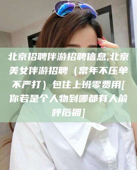 海门北京招聘伴游招聘信息,北京美女伴游招聘（常年不压单不严打）包住上班零费用[你若是个人物到哪都有人前呼后拥]