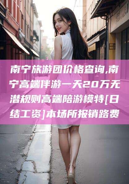 海门南宁旅游团价格查询,南宁高端伴游一天20万无潜规则高端陪游模特[日结工资]本场所报销路费
