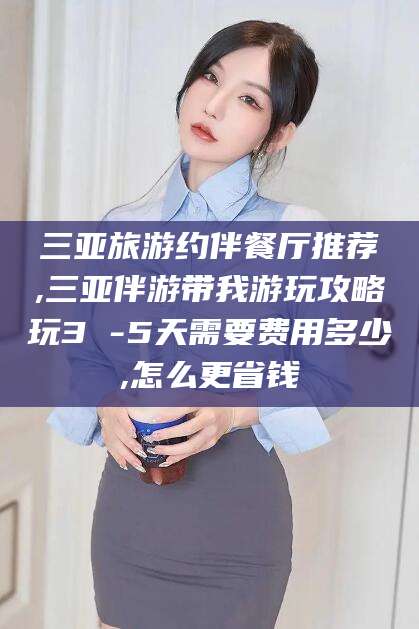 海门三亚旅游约伴餐厅推荐,三亚伴游带我游玩攻略玩3 -5天需要费用多少,怎么更省钱