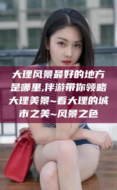 海门大理风景最好的地方是哪里,伴游带你领略大理美景~看大理的城市之美~风景之色