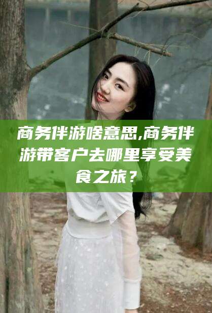 海门商务伴游啥意思,商务伴游带客户去哪里享受美食之旅？