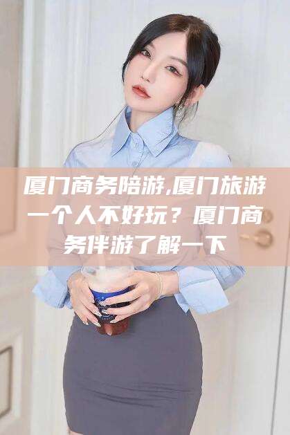 海门厦门商务陪游,厦门旅游一个人不好玩？厦门商务伴游了解一下