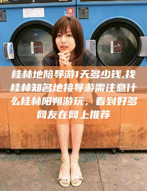 海门桂林地陪导游1天多少钱,找桂林知名地接导游需注意什么桂林阳朔游玩，看到好多网友在网上推荐