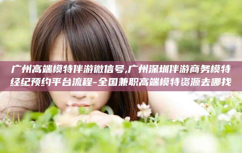 海门广州高端模特伴游微信号,广州深圳伴游商务模特经纪预约平台流程-全国兼职高端模特资源去哪找