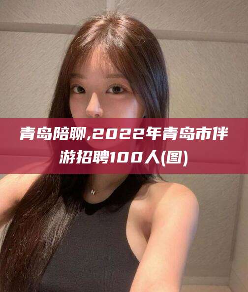 海门青岛陪聊,2022年青岛市伴游招聘100人(图)