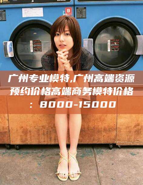 海门广州专业模特,广州高端资源预约价格高端商务模特价格：8000-15000
