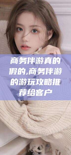 海门商务伴游真的假的,商务伴游的游玩攻略推荐给客户