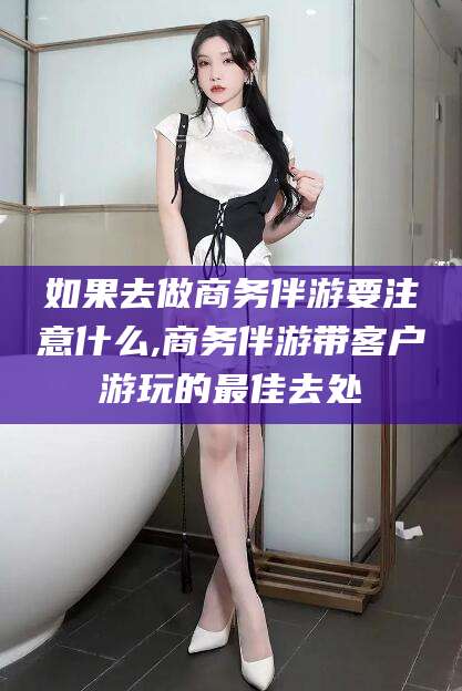 海门如果去做商务伴游要注意什么,商务伴游带客户游玩的最佳去处