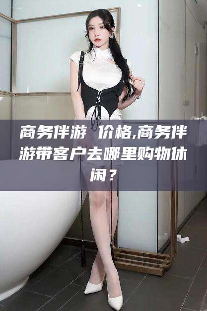 海门商务伴游 价格,商务伴游带客户去哪里购物休闲？