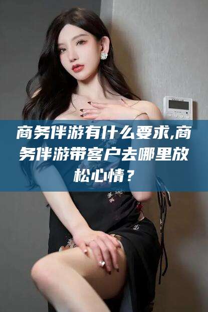 海门商务伴游有什么要求,商务伴游带客户去哪里放松心情？