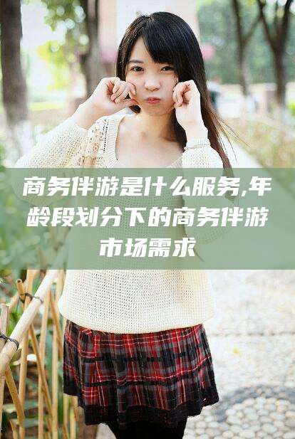 海门商务伴游是什么服务,年龄段划分下的商务伴游市场需求