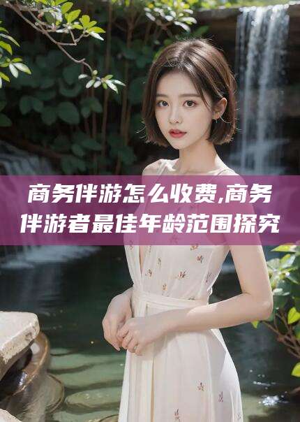 海门商务伴游怎么收费,商务伴游者最佳年龄范围探究