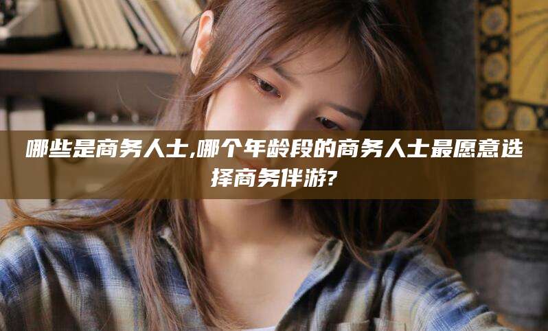 海门哪些是商务人士,哪个年龄段的商务人士最愿意选择商务伴游?