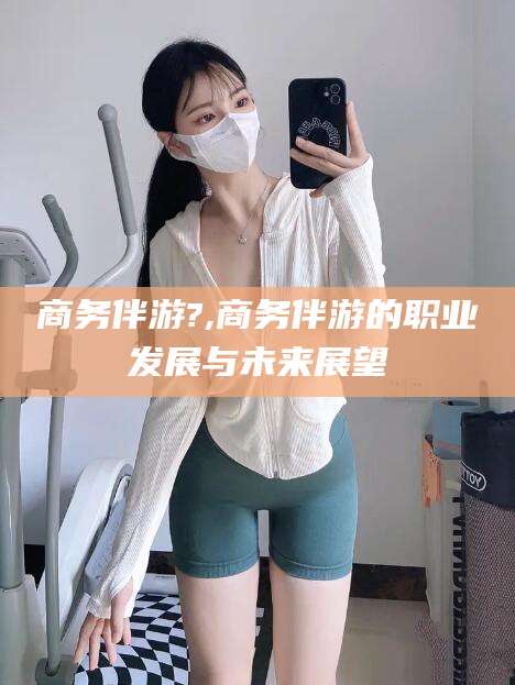 海门商务伴游?,商务伴游的职业发展与未来展望