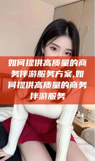 海门如何提供高质量的商务伴游服务方案,如何提供高质量的商务伴游服务